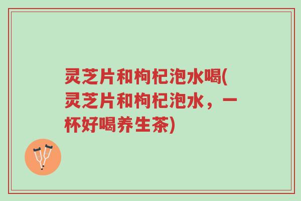灵芝片和枸杞泡水喝(灵芝片和枸杞泡水,一杯好喝养生茶)-第1张图片-超越 灵芝片和枸杞泡水喝(灵芝片和枸杞泡水,一杯好喝养生茶)-第1张图片-超越