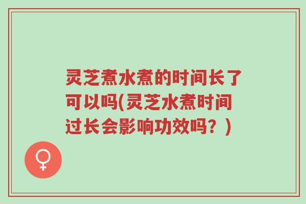 灵芝煮水煮的时间长了可以吗(灵芝水煮时间过长会影响功效吗?)-第1张图片-超越 灵芝煮水煮的时间长了可以吗(灵芝水煮时间过长会影响功效吗?)-第1张图片-超越