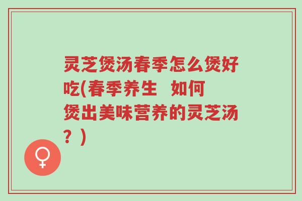 灵芝煲汤春季怎么煲好吃(春季养生  如何煲出美味营养的灵芝汤？)-第1张图片-超越