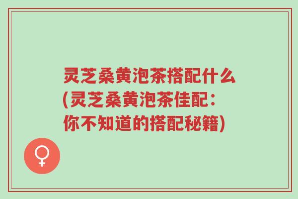 灵芝桑黄泡茶搭配什么(灵芝桑黄泡茶佳配：你不知道的搭配秘籍)-第1张图片-超越