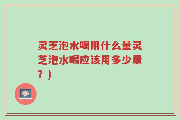 灵芝泡水喝用什么量灵芝泡水喝应该用多少量？)-第1张图片-超越