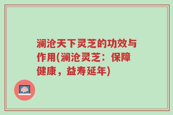 澜沧天下灵芝的功效与作用(澜沧灵芝:保障健康,益寿延年)-第1张图片-超越 澜沧天下灵芝的功效与作用(澜沧灵芝:保障健康,益寿延年)-第1张图片-超越