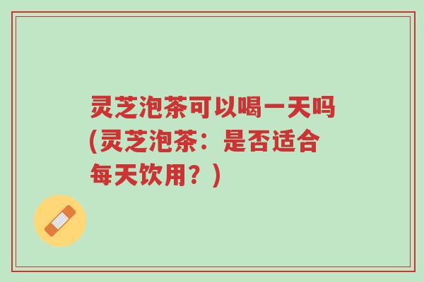 灵芝泡茶可以喝一天吗(灵芝泡茶：是否适合每天饮用？)-第1张图片-超越