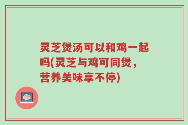 灵芝煲汤可以和鸡一起吗(灵芝与鸡可同煲，营养美味享不停)-第1张图片-超越