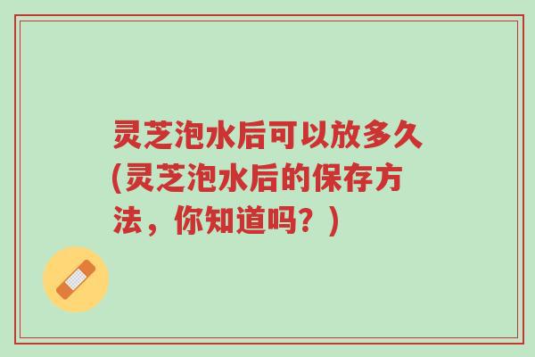 灵芝泡水后可以放多久(灵芝泡水后的保存方法,你知道吗?)-第1张图片-超越 灵芝泡水后可以放多久(灵芝泡水后的保存方法,你知道吗?)-第1张图片-超越