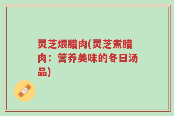 灵芝煨腊肉(灵芝煮腊肉:营养美味的冬日汤品)-第1张图片-超越 灵芝煨腊肉(灵芝煮腊肉:营养美味的冬日汤品)-第1张图片-超越