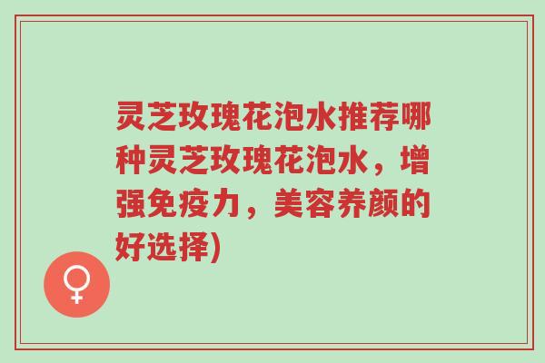 灵芝玫瑰花泡水推荐哪种灵芝玫瑰花泡水，增强免疫力，美容养颜的好选择)-第1张图片-超越