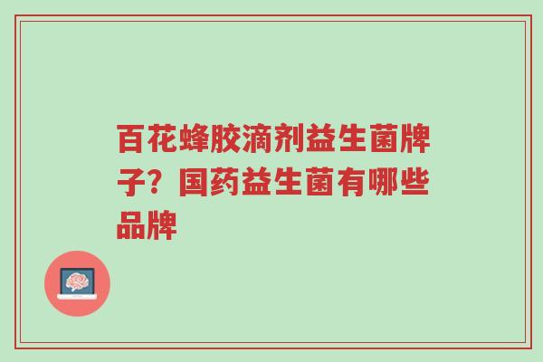 百花蜂胶滴剂益生菌牌子？国药益生菌有哪些品牌-第1张图片-超越