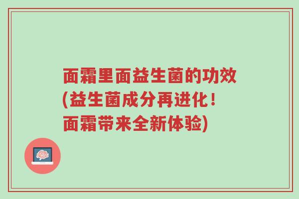 面霜里面益生菌的功效(益生菌成分再进化!面霜带来全新体验)-第1张图片-超越 面霜里面益生菌的功效(益生菌成分再进化!面霜带来全新体验)-第1张图片-超越