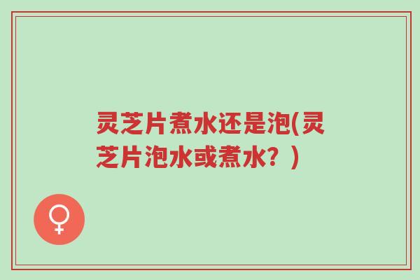 灵芝片煮水还是泡(灵芝片泡水或煮水?)-第1张图片-超越 灵芝片煮水还是泡(灵芝片泡水或煮水?)-第1张图片-超越