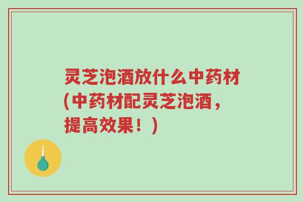 灵芝泡酒放什么中药材(中药材配灵芝泡酒，提高效果！)-第1张图片-超越