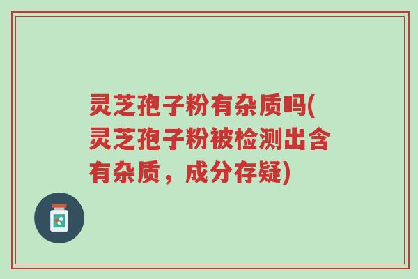 灵芝孢子粉有杂质吗(灵芝孢子粉被检测出含有杂质,成分存疑)-第1张图片-超越 灵芝孢子粉有杂质吗(灵芝孢子粉被检测出含有杂质,成分存疑)-第1张图片-超越