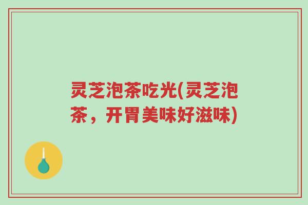灵芝泡茶吃光(灵芝泡茶，开胃美味好滋味)-第1张图片-超越