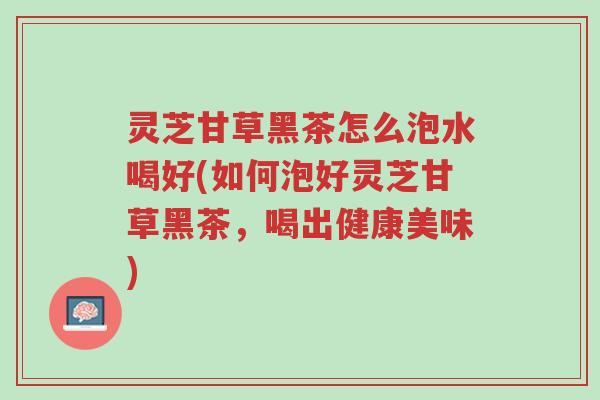 灵芝甘草黑茶怎么泡水喝好(如何泡好灵芝甘草黑茶,喝出健康美味)-第1张图片-超越 灵芝甘草黑茶怎么泡水喝好(如何泡好灵芝甘草黑茶,喝出健康美味)-第1张图片-超越