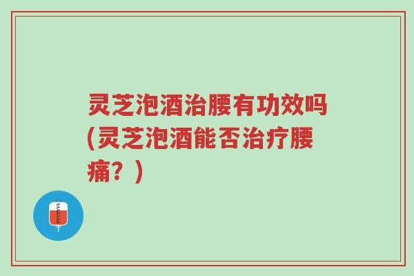 灵芝泡酒治腰有功效吗(灵芝泡酒能否治疗腰痛？)-第1张图片-超越