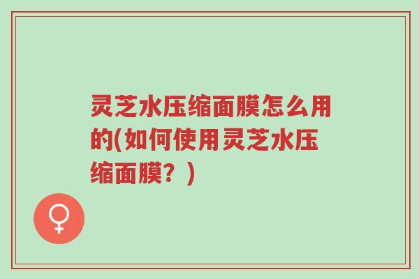 灵芝水压缩面膜怎么用的(如何使用灵芝水压缩面膜?)-第1张图片-超越 灵芝水压缩面膜怎么用的(如何使用灵芝水压缩面膜?)-第1张图片-超越