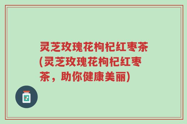 灵芝玫瑰花枸杞红枣茶(灵芝玫瑰花枸杞红枣茶,助你健康美丽)-第1张图片-超越 灵芝玫瑰花枸杞红枣茶(灵芝玫瑰花枸杞红枣茶,助你健康美丽)-第1张图片-超越