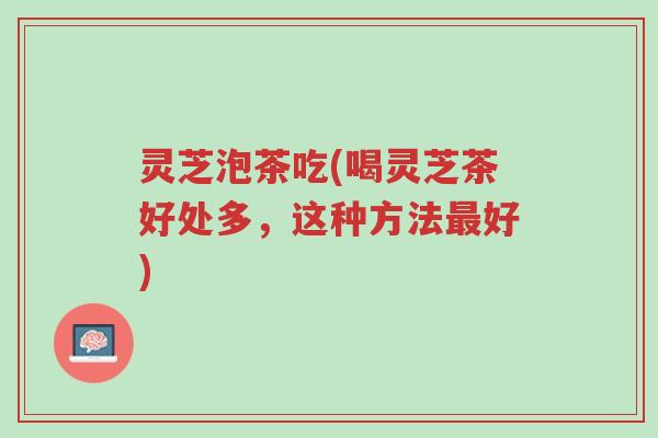 灵芝泡茶吃(喝灵芝茶好处多,这种方法最好)-第1张图片-超越 灵芝泡茶吃(喝灵芝茶好处多,这种方法最好)-第1张图片-超越