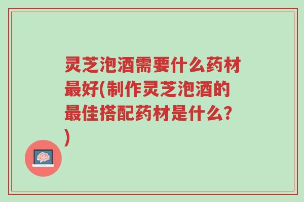 灵芝泡酒需要什么药材最好(制作灵芝泡酒的最佳搭配药材是什么?)-第1张图片-超越 灵芝泡酒需要什么药材最好(制作灵芝泡酒的最佳搭配药材是什么?)-第1张图片-超越