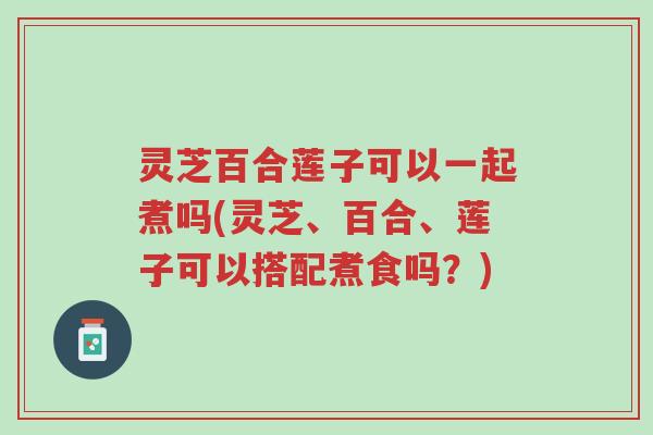 灵芝百合莲子可以一起煮吗(灵芝、百合、莲子可以搭配煮食吗?)-第1张图片-超越 灵芝百合莲子可以一起煮吗(灵芝、百合、莲子可以搭配煮食吗?)-第1张图片-超越