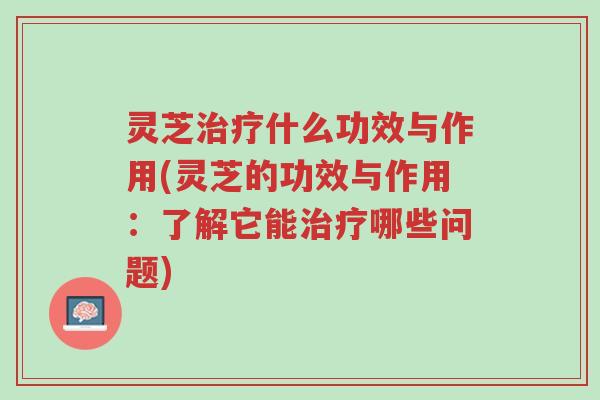 灵芝治疗什么功效与作用(灵芝的功效与作用:了解它能治疗哪些问题)-第1张图片-超越 灵芝治疗什么功效与作用(灵芝的功效与作用:了解它能治疗哪些问题)-第1张图片-超越