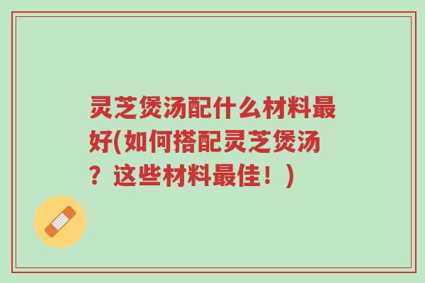 灵芝煲汤配什么材料最好(如何搭配灵芝煲汤?这些材料最佳!)-第1张图片-超越 灵芝煲汤配什么材料最好(如何搭配灵芝煲汤?这些材料最佳!)-第1张图片-超越