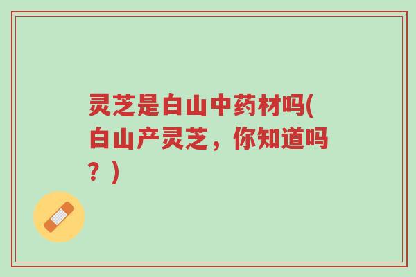 灵芝是白山中药材吗(白山产灵芝,你知道吗?)-第1张图片-超越 灵芝是白山中药材吗(白山产灵芝,你知道吗?)-第1张图片-超越