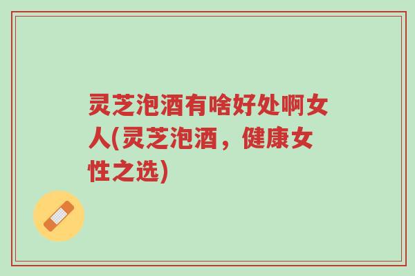 灵芝泡酒有啥好处啊女人(灵芝泡酒，健康女性之选)-第1张图片-超越