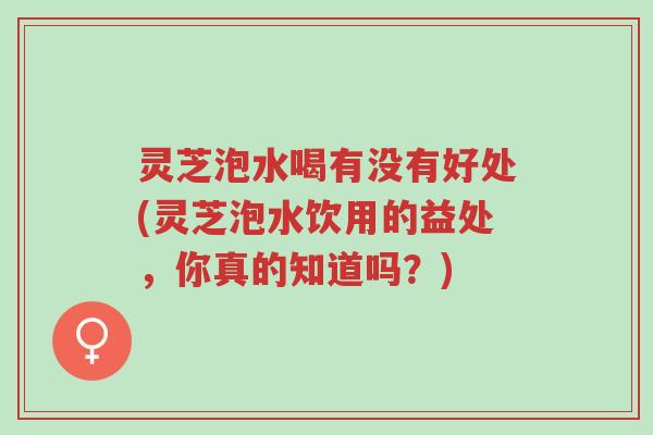 灵芝泡水喝有没有好处(灵芝泡水饮用的益处,你真的知道吗?)-第1张图片-超越 灵芝泡水喝有没有好处(灵芝泡水饮用的益处,你真的知道吗?)-第1张图片-超越