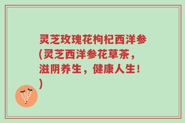 灵芝玫瑰花枸杞西洋参(灵芝西洋参花草茶，滋阴养生，健康人生！)-第1张图片-超越