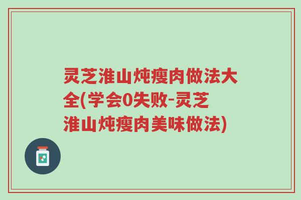 灵芝淮山炖瘦肉做法大全(学会0失败-灵芝淮山炖瘦肉美味做法)-第1张图片-超越