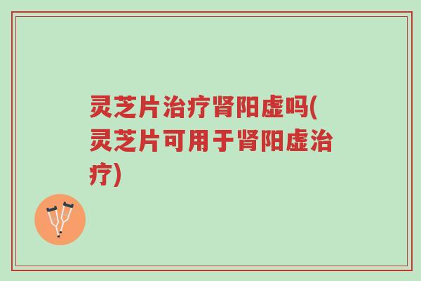 灵芝片治疗肾阳虚吗(灵芝片可用于肾阳虚治疗)-第1张图片-超越