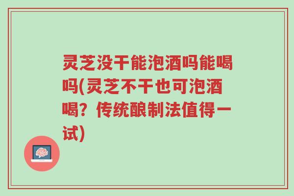 灵芝没干能泡酒吗能喝吗(灵芝不干也可泡酒喝?传统酿制法值得一试)-第1张图片-超越 灵芝没干能泡酒吗能喝吗(灵芝不干也可泡酒喝?传统酿制法值得一试)-第1张图片-超越