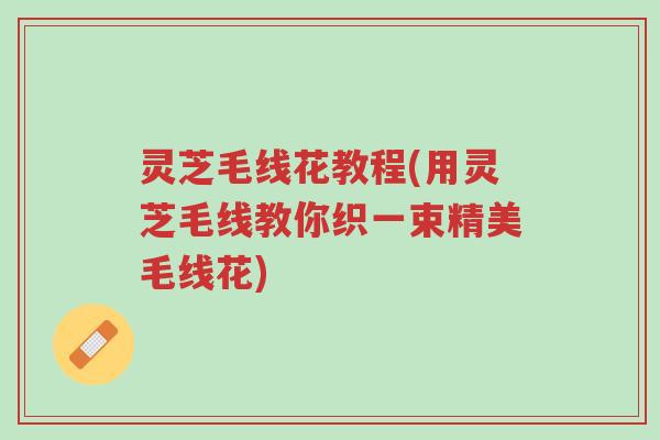 灵芝毛线花教程(用灵芝毛线教你织一束精美毛线花)-第1张图片-超越 灵芝毛线花教程(用灵芝毛线教你织一束精美毛线花)-第1张图片-超越