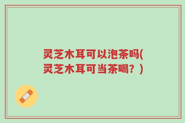 灵芝木耳可以泡茶吗(灵芝木耳可当茶喝?)-第1张图片-超越 灵芝木耳可以泡茶吗(灵芝木耳可当茶喝?)-第1张图片-超越