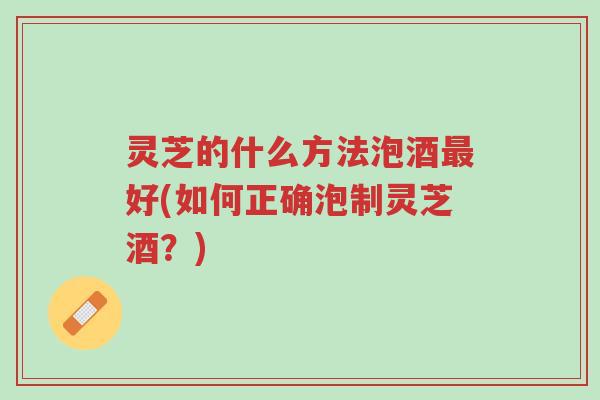 灵芝的什么方法泡酒最好(如何正确泡制灵芝酒？)-第1张图片-超越
