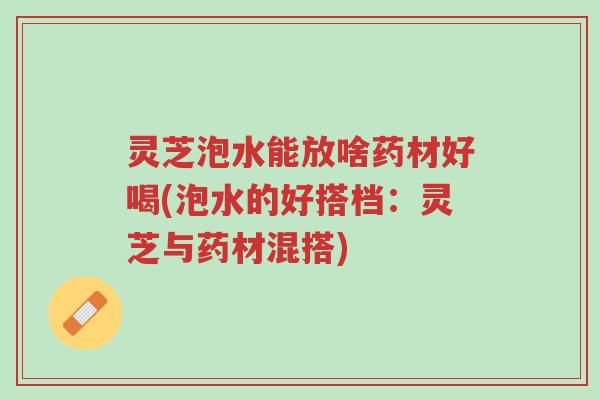 灵芝泡水能放啥药材好喝(泡水的好搭档：灵芝与药材混搭)-第1张图片-超越