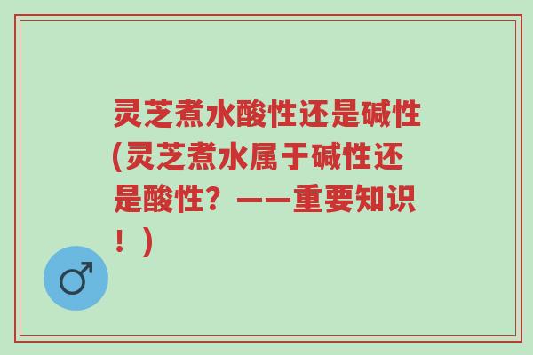 灵芝煮水酸性还是碱性(灵芝煮水属于碱性还是酸性？——重要知识！)-第1张图片-超越
