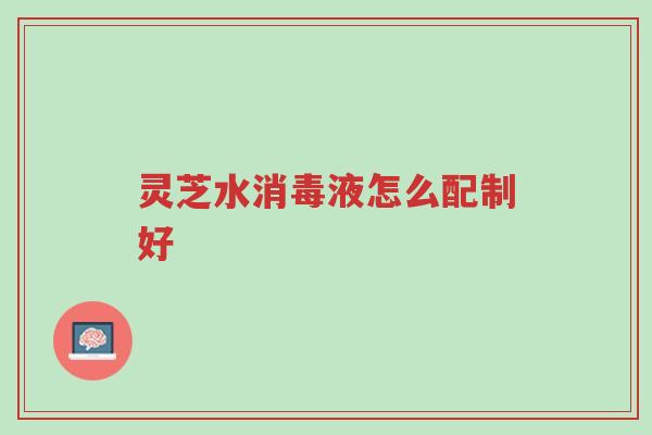 灵芝水消毒液怎么配制好-第1张图片-超越 灵芝水消毒液怎么配制好-第1张图片-超越