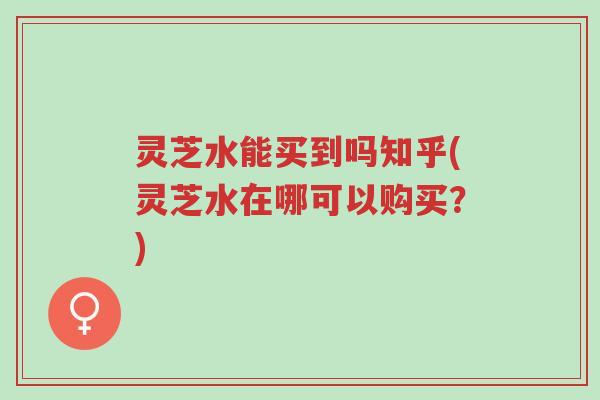 灵芝水能买到吗知乎(灵芝水在哪可以购买?)-第1张图片-超越 灵芝水能买到吗知乎(灵芝水在哪可以购买?)-第1张图片-超越