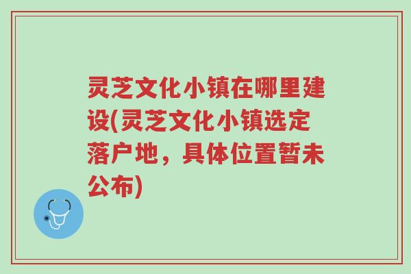 灵芝文化小镇在哪里建设(灵芝文化小镇选定落户地,具体位置暂未公布)-第1张图片-超越 灵芝文化小镇在哪里建设(灵芝文化小镇选定落户地,具体位置暂未公布)-第1张图片-超越