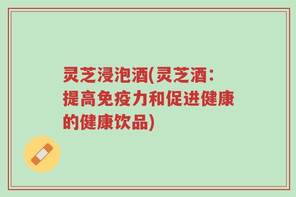 灵芝浸泡酒(灵芝酒:提高免疫力和促进健康的健康饮品)-第1张图片-超越 灵芝浸泡酒(灵芝酒:提高免疫力和促进健康的健康饮品)-第1张图片-超越