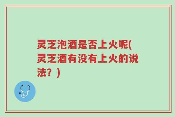 灵芝泡酒是否上火呢(灵芝酒有没有上火的说法？)-第1张图片-超越