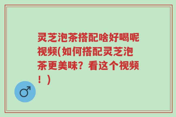 灵芝泡茶搭配啥好喝呢视频(如何搭配灵芝泡茶更美味？看这个视频！)-第1张图片-超越