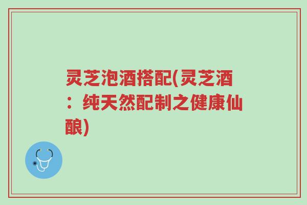 灵芝泡酒搭配(灵芝酒：纯天然配制之健康仙酿)-第1张图片-超越