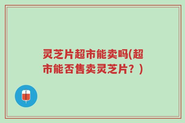 灵芝片超市能卖吗(超市能否售卖灵芝片？)-第1张图片-超越