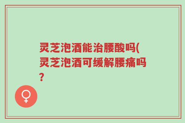 灵芝泡酒能治腰酸吗(灵芝泡酒可缓解腰痛吗?-第1张图片-超越 灵芝泡酒能治腰酸吗(灵芝泡酒可缓解腰痛吗?-第1张图片-超越