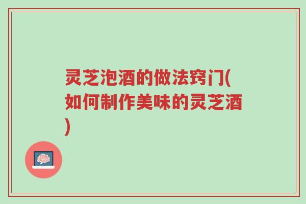 灵芝泡酒的做法窍门(如何制作美味的灵芝酒)-第1张图片-超越
