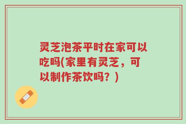 灵芝泡茶平时在家可以吃吗(家里有灵芝，可以制作茶饮吗？)-第1张图片-超越
