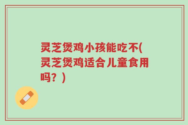 灵芝煲鸡小孩能吃不(灵芝煲鸡适合儿童食用吗?)-第1张图片-超越 灵芝煲鸡小孩能吃不(灵芝煲鸡适合儿童食用吗?)-第1张图片-超越